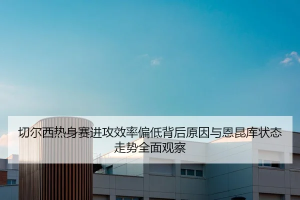 切尔西热身赛进攻效率偏低背后原因与恩昆库状态走势全面观察