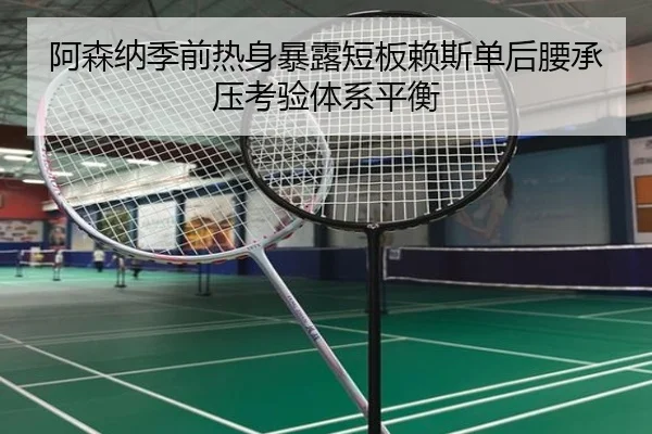 阿森纳季前热身暴露短板赖斯单后腰承压考验体系平衡